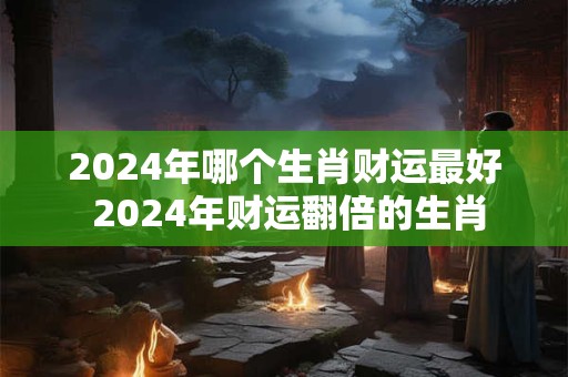 2024年哪个生肖财运最好 2024年财运翻倍的生肖