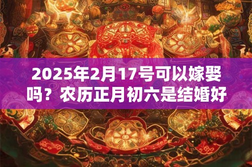 2025年2月17号可以嫁娶吗？农历正月初六是结婚好日子吗？
