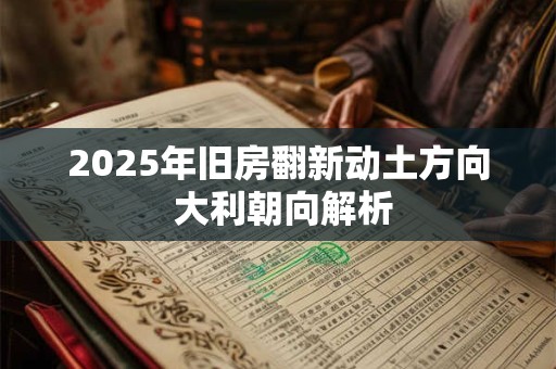 2025年旧房翻新动土方向 大利朝向解析
