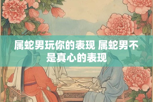 属蛇男玩你的表现 属蛇男不是真心的表现