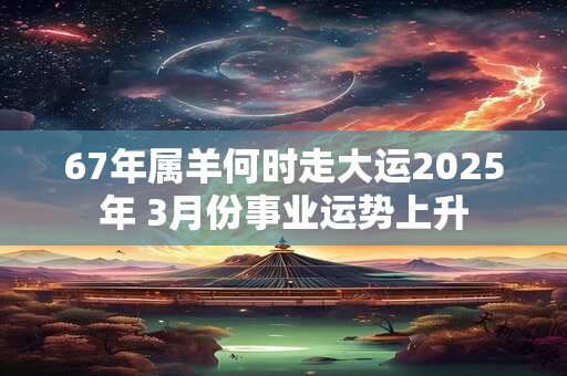 67年属羊何时走大运2025年 3月份事业运势上升