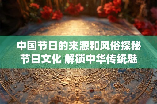 中国节日的来源和风俗探秘节日文化 解锁中华传统魅力 中国节日的来源和风俗探秘节日文化 解锁中华传统魅力