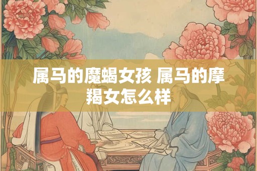 属马的魔蝎女孩 属马的摩羯女怎么样