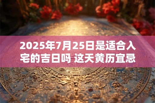 2025年7月25日是适合入宅的吉日吗 这天黄历宜忌