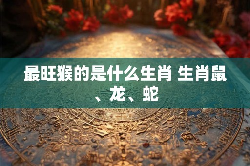 最旺猴的是什么生肖 生肖鼠、龙、蛇