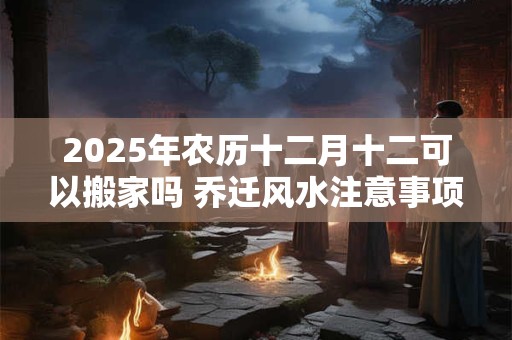 2025年农历十二月十二可以搬家吗 乔迁风水注意事项 2025年农历十二月十二可以搬家吗 乔迁风水注意事项
