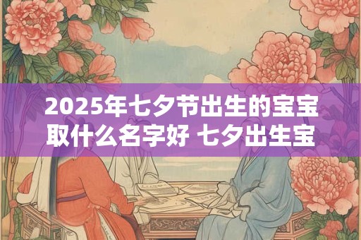 2025年七夕节出生的宝宝取什么名字好 七夕出生宝宝取名宜忌