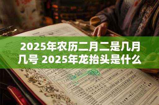 2025年农历二月二是几月几号 2025年龙抬头是什么时候