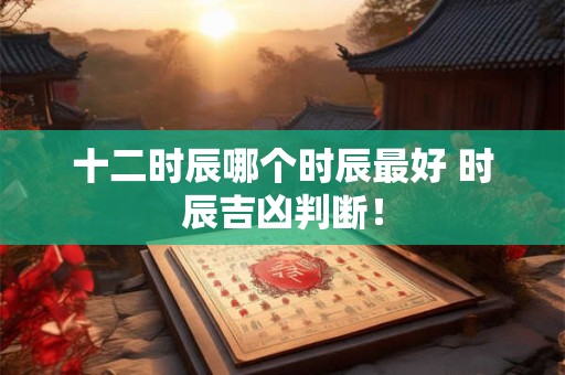 十二时辰哪个时辰最好 时辰吉凶判断！