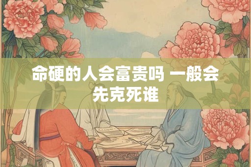 命硬的人会富贵吗 一般会先克死谁