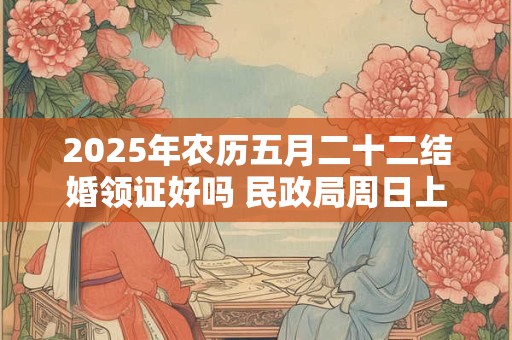 2025年农历五月二十二结婚领证好吗 民政局周日上班吗