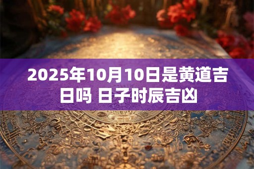 2025年10月10日是黄道吉日吗 日子时辰吉凶