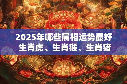2025年哪些属相运势最好 生肖虎、生肖猴、生肖猪