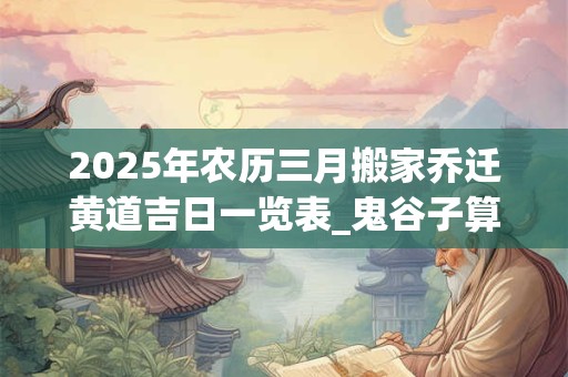 2025年农历三月搬家乔迁黄道吉日一览表_鬼谷子算命网