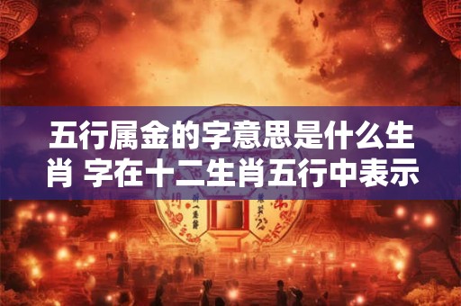 五行属金的字意思是什么生肖 字在十二生肖五行中表示什么
