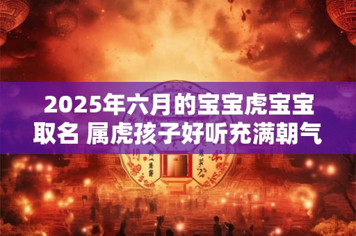 2025年六月的宝宝虎宝宝取名 属虎孩子好听充满朝气名