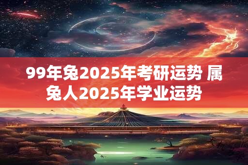 99年兔2025年考研运势 属兔人2025年学业运势
