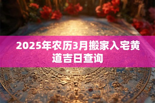 2025年农历3月搬家入宅黄道吉日查询