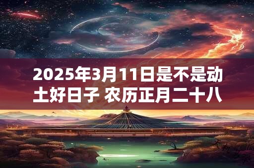 2025年3月11日是不是动土好日子 农历正月二十八能动土吗