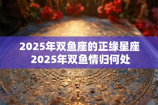 2025年双鱼座的正缘星座 2025年双鱼情归何处