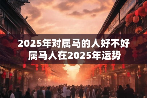 2025年对属马的人好不好 属马人在2025年运势