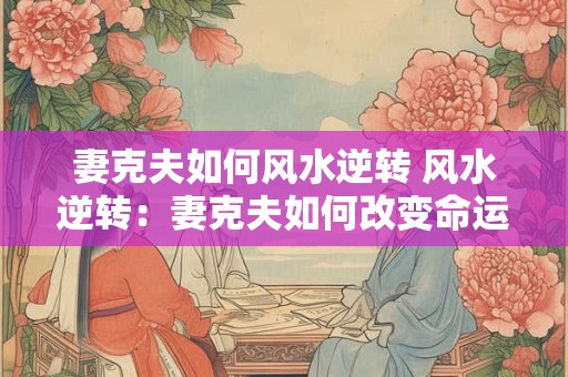 妻克夫如何风水逆转 风水逆转：妻克夫如何改变命运