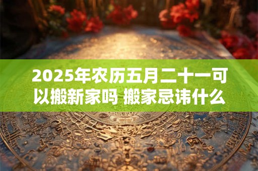 2025年农历五月二十一可以搬新家吗 搬家忌讳什么日子