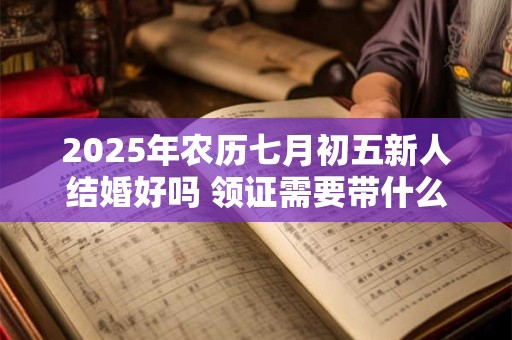 2025年农历七月初五新人结婚好吗 领证需要带什么证件