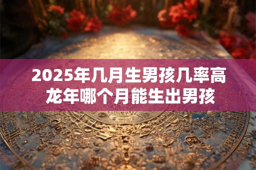 2025年几月生男孩几率高 龙年哪个月能生出男孩