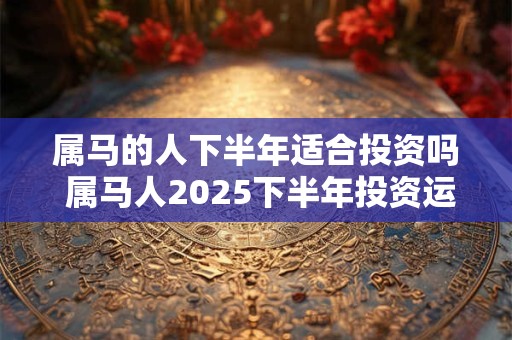 属马的人下半年适合投资吗 属马人2025下半年投资运如何