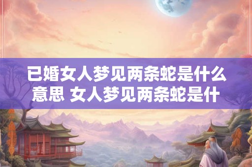 已婚女人梦见两条蛇是什么意思 女人梦见两条蛇是什么意思