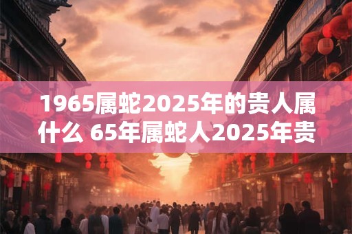1965属蛇2025年的贵人属什么 65年属蛇人2025年贵人是谁
