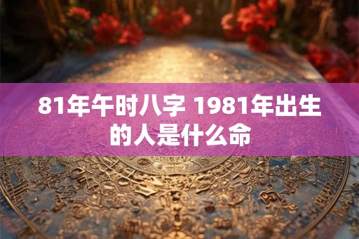 81年午时八字 1981年出生的人是什么命