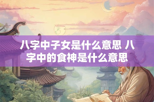 八字中子女是什么意思 八字中的食神是什么意思