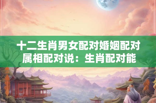 十二生肖男女配对婚姻配对 属相配对说：生肖配对能判断男女婚配吗？