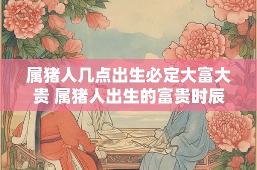 属猪人几点出生必定大富大贵 属猪人出生的富贵时辰