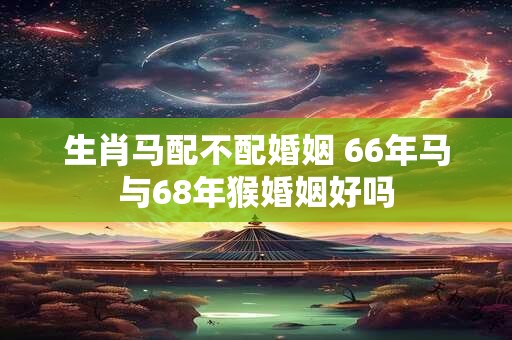 生肖马配不配婚姻 66年马与68年猴婚姻好吗