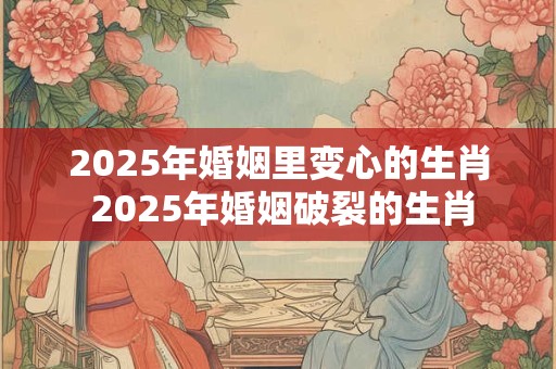 2025年婚姻里变心的生肖 2025年婚姻破裂的生肖