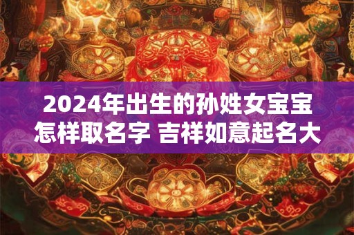 2024年出生的孙姓女宝宝怎样取名字 吉祥如意起名大全