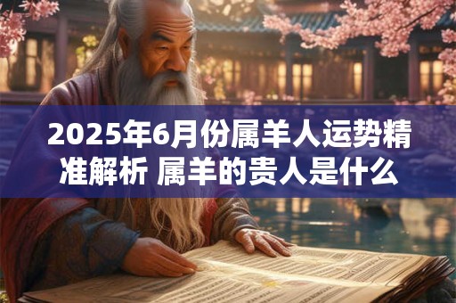 2025年6月份属羊人运势精准解析 属羊的贵人是什么属相