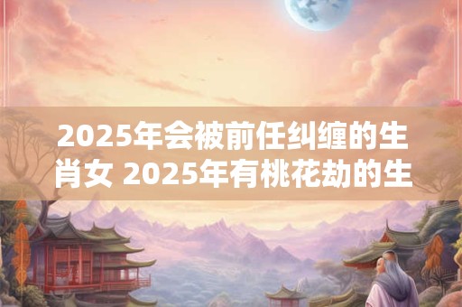 2025年会被前任纠缠的生肖女 2025年有桃花劫的生肖