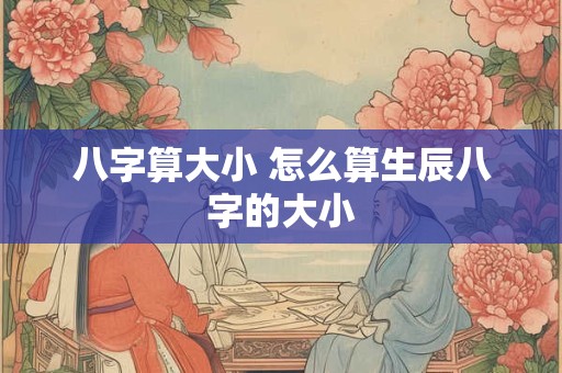 八字算大小 怎么算生辰八字的大小