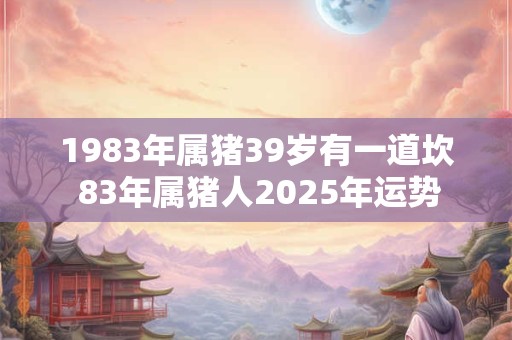 1983年属猪39岁有一道坎 83年属猪人2025年运势