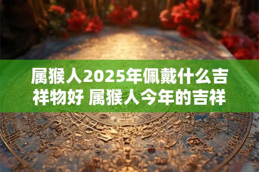 属猴人2025年佩戴什么吉祥物好 属猴人今年的吉祥物