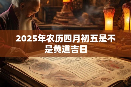 2025年农历四月初五是不是黄道吉日 2025年农历四月初五是不是黄道吉日