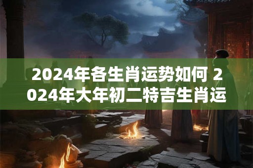 2024年各生肖运势如何 2024年大年初二特吉生肖运势查询
