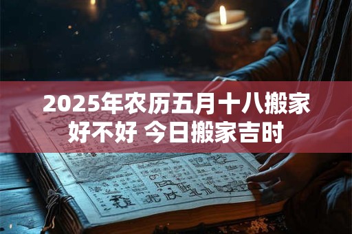 2025年农历五月十八搬家好不好 今日搬家吉时