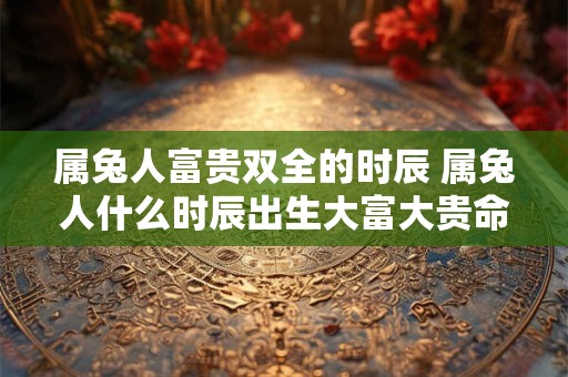 属兔人富贵双全的时辰 属兔人什么时辰出生大富大贵命格