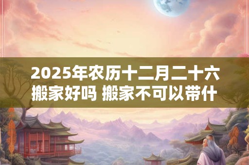 2025年农历十二月二十六搬家好吗 搬家不可以带什么东西