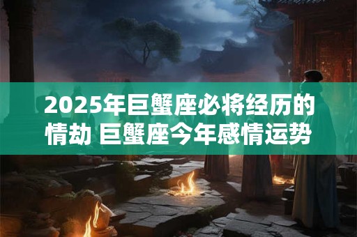 2025年巨蟹座必将经历的情劫 巨蟹座今年感情运势如何 2025年巨蟹座必将经历的情劫 巨蟹座今年感情运势如何